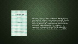 Bhamaha (Sanskrit: भामह, Bhāmaha) was a Sanskrit
poetician believed to be contemporaneous with Daṇḍin.
He is noted for writing a work called Kavyalankara
(Sanskrit: काव्यालङ्कार, Kāvyālaṅkāra) ("The ornaments
of poetry"). For centuries, he was known only by
reputation, until manuscripts of the Kāvyālaṃkāra
came to the attention of scholars in the early 1900s.
 
