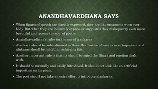 ANANDHAVARDHANA SAYS
• When figures of speech are directly expressed, they are like ornaments worn over
body. But when they are indirectly express or suggested they make poetry even more
beautiful and become the soul of poetry.
• Anandhavardhana’s rules for the use of alankaras
• Alankara should be subordinated to Rasa. Realization of rasa is more important and
alnkaras should be helpful in achieving this.
• Another important rule is that its should be suied the Bhava and emotion dealt
with.
• It should be naturally and easily Introduced. It should not look like an artificial
imposition on the poem.
• The poet should not take an extra effort to introduce alankaras.
 