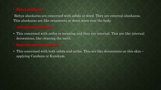 • Bahya alankaras
Bahya alankaras are concerned with sabda or word. They are external alankaras.
This alankaras are like ornaments or dress worn over the body.
• Abhyantara alankaras
• This concerned with artha or meaning and they are internal. This are like internal
decorations, like cleaning the teeth.
• Bahyabhyantara alankaras
• This concerned with both sabda and artha. This are like decorations on this skin –
applying Candana or Kumkum.
 