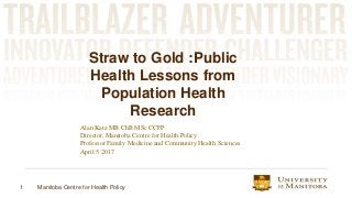 1 Manitoba Centre for Health Policy
Straw to Gold :Public
Health Lessons from
Population Health
Research
Alan Katz MB ChB MSc CCFP
Director, Manitoba Centre for Health Policy
Professor Family Medicine and Community Health Sciences
April 5 2017
 