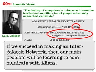 “ The destiny of computers is to become interactive intellectual amplifiers for all people universally networked worldwide” 60s:  Romantic Vision J.C.R. Licklider ADVANCED RESEARCH PROJECTS AGENCY Washington 25, D.C. April 23, 1963 MEMORANDUM FOR: Members and Affiliates of the  Intergalactic Computer Network FROM:  J. C. R. Licklider SUBJECT:  Topics for Discussion at the  Forthcoming Meeting If we succeed in making an Inter- galactic Network, then our main problem will be learning to com- municate with Aliens. 