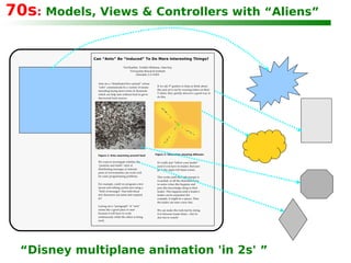 70s :  Models, Views & Controllers with “Aliens” “ Disney multiplane animation 'in 2s' ” Can “Ants” Be “Induced” To Do More Interesting Things? Ted Kaehler, Yoshiki Ohshima, Alan Kay Viewpoints Research Institute Glendale, CA 91201 Ants are a “distributed hive animal” whose “cells” communicate by a variety of means including laying down trails of chemicals which can help ants without food to get to discovered food sources. We want to investigate whether the “particles and fields” style of distributing messages as intrinsic parts of environments can work well for some programming problems. Figure 1: Ants swarming around food Figure 2: Simulation showing diffusion If we ask 5 th  graders to help us think about this and act it out by wearing letters on their T-shirts, they quickly discover a good way to do this. For example, could we program a text layout and editing system just using a “field of messages” that individual text characters can sense and respond to? Laying out a “paragraph” of “ants” seems like a good place to start because it will have to work continuously while the editor is being used. It's really just “follow your leader” (and if you have no leader, then just go to the upper left hand corner. This works until the right margin is exceeded, so all the characters have to notice when this happens and pass this knowledge along to their leader. This happens until a leader's leader can be separated (for example, it might be a space). Then the leader can start a new line. We can make this look fast by doing it in between frame times – but it's also fun to watch! 