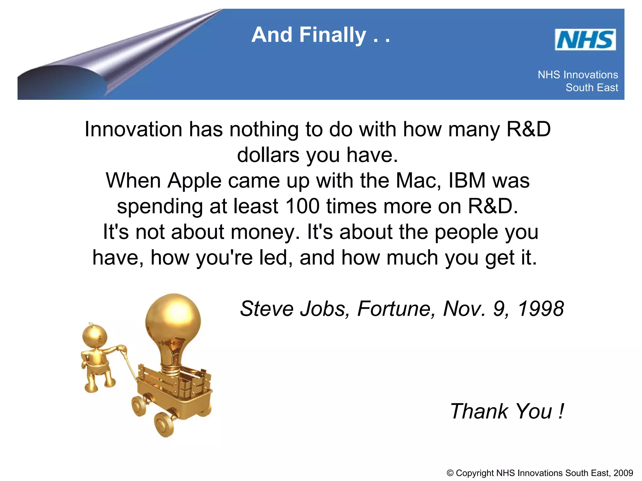 And Finally . . Innovation has nothing to do with how many R&D dollars you have. When Apple came up with the Mac, IBM was spending at least 100 times more on R&D. It's not about money. It's about the people you have, how you're led, and how much you get it.  Steve Jobs, Fortune, Nov. 9, 1998 Thank You ! 