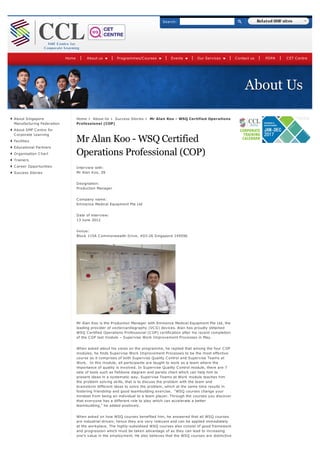 About Us
About Singapore
Manufacturing Federation
About SMF Centre for
Corporate Learning
Facilities
Educational Partners
Organisation Chart
Trainers
Career Opportunities
Success Stories
Home About Us Success Stories Mr Alan Koo - WSQ Certified Operations
Professional (COP)
Mr Alan Koo - WSQ Certified
Operations Professional (COP)
Interview with:
Mr Alan Koo, 39
Designation:
Production Manager
Company name:
Eminence Medical Equipment Pte Ltd
Date of interview:
13 June 2012
Venue:
Block 115A Commonwealth Drive, #03-26 Singapore 149596
Mr Alan Koo is the Production Manager with Eminence Medical Equipment Pte Ltd, the
leading provider of vectorcardiography (VCG) devices. Alan has proudly obtained
WSQ Certified Operations Professional (COP) certification after his recent completion
of the COP last module – Supervise Work Improvement Processes in May.
When asked about his views on the programme, he replied that among the four COP
modules, he finds Supervise Work Improvement Processes to be the most effective
course as it comprises of both Supervise Quality Control and Supervise Teams at
Work. In this module, all participants are taught to work as a team where the
importance of quality is involved. In Supervise Quality Control module, there are 7
sets of tools such as fishbone diagram and pareto chart which can help him to
present ideas in a systematic way. Supervise Teams at Work module teaches him
the problem solving skills, that is to discuss the problem with the team and
brainstorm different ideas to solve the problem, which at the same time results in
fostering friendship and good teambuilding exercise. “WSQ courses change your
mindset from being an individual to a team player. Through the courses you discover
that everyone has a different role to play which can accelerate a better
teambuilding,” he added positively.
When asked on how WSQ courses benefited him, he answered that all WSQ courses
are industrial-driven; hence they are very relevant and can be applied immediately
at the workplace. The highly-subsidised WSQ courses also consist of good framework
and progression which must be taken advantage of as they can lead to increasing
one’s value in the employment. He also believes that the WSQ courses are distinctive
Home About us Programmes/Courses Events Our Services Contact us PDPA CET Centre
Search: Related SMF sites
 