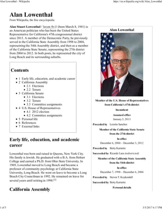 Alan Lowenthal
Member of the U.S. House of Representatives
from California's 47th district
Incumbent
Assumed office
January 3, 2013
Preceded by Loretta Sanchez
Member of the California State Senate
from the 27th district
In office
December 6, 2004 – December 3, 2012
Preceded by Betty Karnette
Succeeded by Ricardo Lara (redistricted)
Member of the California State Assembly
from the 54th district
In office
December 7, 1998 – December 6, 2004
Preceded by Steven T. Kuykendall
Succeeded by Betty Karnette
Personal details
Alan Lowenthal
From Wikipedia, the free encyclopedia
Alan Stuart Lowenthal /ˈloʊənˌθɔːl/ (born March 8, 1941) is
an American politician who has been the United States
Representative for California's 47th congressional district
since 2013. A member of the Democratic Party, he previously
served in the California State Assembly from 1998 to 2004,
representing the 54th Assembly district, and then as a member
of the California State Senate, representing the 27th district
from 2004 to 2012. In both posts, he represented the city of
Long Beach and its surrounding suburbs.
Contents
1 Early life, education, and academic career
2 California Assembly
2.1 Elections
2.2 Tenure
3 California Senate
3.1 Elections
3.2 Tenure
3.3 Committee assignments
4 U.S. House of Representatives
4.1 2012 election
4.2 Committee assignments
5 Personal life
6 References
7 External links
Early life, education, and academic
career
Lowenthal was born and raised in Queens, New York City.
His family is Jewish. He graduated with a B.A. from Hobart
College and earned a Ph.D. from Ohio State University. In
1969, Lowenthal moved to Long Beach and became a
professor of community psychology at California State
University, Long Beach. He went on leave to become a Long
Beach City Councilman in 1992. He remained on leave for
several years until retiring in 1998.[1]
California Assembly
Alan Lowenthal - Wikipedia https://en.wikipedia.org/wiki/Alan_Lowenthal
1 of 5 3/5/2017 6:17 PM
 