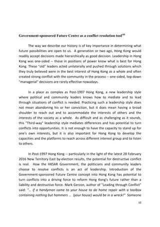 10 
 
Government-sponsored Future Centre as a conflict resolution toolxiii
 
  The way we describe our history is of key importance in determining what 
future possibilities are open to us.  A generation or two ago, Hong Kong would 
readily accept decisions made hierarchically as good decision. Leadership in Hong 
Kong was one‐sided ‐‐ those in positions of power know what is best for Hong 
Kong. These "old" leaders acted unilaterally and pushed through solutions which 
they truly believed were in the best interest of Hong Kong as a whole and often 
created strong conflict with the community in the process ‐‐ one‐sided, top‐down 
"managerial" decisions are rarely effective nowadays.  
 
  In  a  place  as  complex  as  Post‐1997  Hong  Kong,  a  new  leadership  style 
where  political  and  community  leaders  knows  how  to  mediate  and  to  lead 
through situations of conflict is needed. Practicing such a leadership style does 
not  mean  abandoning  his  or  her  conviction,  but  it  does  mean  having  a  broad 
shoulder  to  reach  out  and  to  accommodate  the  interests  of  others  and  the 
interests of the society as a whole.  As difficult and as challenging as it sounds, 
this "Third‐way" leadership style mediates differences and has potential to turn 
conflicts into opportunities. It is not enough to have the capacity to stand up for 
one's  own  interests,  but  it  is  also  important  for  Hong  Kong  to  develop  the 
capacities and the platforms to reach across different interest group and to listen 
to others.  
 
  In Post‐1997 Hong Kong ‐‐ particularly in the light of the latest 28 February 
2016 New Territory East by‐election results, the potential for destructive conflict 
is  real.    How  the  HKSAR  Government,  the  politicians  and  community  leaders 
choose  to  resolve  conflicts  is  an  act  of  leadership.  Introduction  of  the 
Government‐sponsored Future Centre concept into Hong Kong has potential to 
turn  conflicts  into  a  driving  force  to  reform  Hong  Kong's  future  rather  than  a 
liability and destructive force. Mark Gerzon, author of "Leading through Conflict" 
said:  "…  if  a  handyman  came  to  your  house  to  do  home  repair  with  a  toolbox 
containing nothing but hammers …  (your house) would be in a wreck!"  Someone 
 