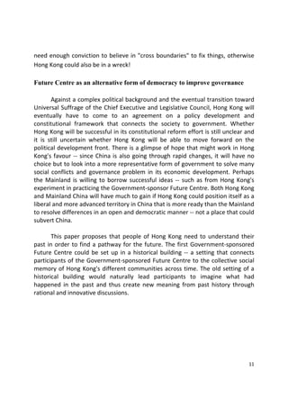 11 
 
need enough conviction to believe in "cross boundaries" to fix things, otherwise 
Hong Kong could also be in a wreck! 
Future Centre as an alternative form of democracy to improve governance
 
  Against a complex political background and the eventual transition toward 
Universal Suffrage of the Chief Executive and Legislative Council, Hong Kong will 
eventually  have  to  come  to  an  agreement  on  a  policy  development  and 
constitutional  framework  that  connects  the  society  to  government.  Whether 
Hong Kong will be successful in its constitutional reform effort is still unclear and 
it  is  still  uncertain  whether  Hong  Kong  will  be  able  to  move  forward  on  the 
political development front. There is a glimpse of hope that might work in Hong 
Kong's favour ‐‐ since China is also going through rapid changes, it will have no 
choice but to look into a more representative form of government to solve many 
social  conflicts  and  governance  problem  in  its  economic  development.  Perhaps 
the Mainland is willing to borrow successful ideas ‐‐ such as from Hong Kong's 
experiment in practicing the Government‐sponsor Future Centre. Both Hong Kong 
and Mainland China will have much to gain if Hong Kong could position itself as a 
liberal and more advanced territory in China that is more ready than the Mainland 
to resolve differences in an open and democratic manner ‐‐ not a place that could 
subvert China.  
 
  This paper proposes that people of Hong Kong need to understand their 
past in order to find a pathway for the future. The first Government‐sponsored 
Future Centre could be set up in a historical building ‐‐ a setting that connects 
participants of the Government‐sponsored Future Centre to the collective social 
memory of Hong Kong's different communities across time. The old setting of a 
historical  building  would  naturally  lead  participants  to  imagine  what  had 
happened  in  the  past  and  thus  create new  meaning  from  past  history  through 
rational and innovative discussions.  
 
 
 
 
 
 
 