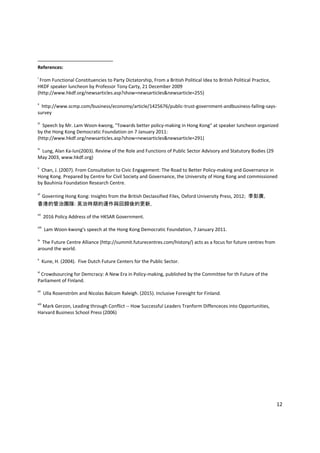 12 
 
                                                            
References: 
 
i
 From Functional Constituencies to Party Dictatorship, From a British Political Idea to British Political Practice, 
HKDF speaker luncheon by Professor Tony Carty, 21 December 2009  
(http://www.hkdf.org/newsarticles.asp?show=newsarticles&newsarticle=255) 
 
ii
  http://www.scmp.com/business/economy/article/1425676/public‐trust‐government‐andbusiness‐falling‐says‐
survey 
 
iii
  Speech by Mr. Lam Woon‐kwong, "Towards better policy‐making in Hong Kong" at speaker luncheon organized 
by the Hong Kong Democratic Foundation on 7 January 2011: 
(http://www.hkdf.org/newsarticles.asp?show=newsarticles&newsarticle=291) 
 
iv
  Lung, Alan Ka‐lun(2003). Review of the Role and Functions of Public Sector Advisory and Statutory Bodies (29 
May 2003, www.hkdf.org)  
 
v
  Chan, J. (2007). From Consultation to Civic Engagement: The Road to Better Policy‐making and Governance in 
Hong Kong. Prepared by Centre for Civil Society and Governance, the University of Hong Kong and commissioned 
by Bauhinia Foundation Research Centre. 
 
vi
Governing Hong Kong: Insights from the British Declassified Files, Oxford University Press, 2012; 李彭廣,
香港的管治團隊: 英治時期的運作與回歸後的更新,  
vii
  2016 Policy Address of the HKSAR Government.  
 
viii
  Lam Woon‐kwong's speech at the Hong Kong Democratic Foundation, 7 January 2011. 
 
ix
  The Future Centre Alliance (http://summit.futurecentres.com/history/) acts as a focus for future centres from 
around the world. 
 
x
  Kune, H. (2004).  Five Dutch Future Centers for the Public Sector. 
 
xi
 Crowdsourcing for Demcracy: A New Era in Policy‐making, published by the Committee for th Future of the 
Parliament of Finland.  
 
xii
  Ulla Rosenström and Nicolas Balcom Raleigh. (2015). Inclusive Foresight for Finland. 
 
xiii
 Mark Gerzon, Leading through Conflict ‐‐ How Successful Leaders Tranform Diffenceces into Opportunities, 
Harvard Business School Press (2006)  
 