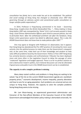 3 
 
consultation has failed, but a new mode has yet to be established. The political 
and  social  ecology  of  Hong  Kong  has  changed  so  drastically  since  1997  that 
governing  through  an  advisory  system  and  conventional  public  consultation  no 
longer satisfies public expectations"v
.  
 
  In  2014,  Professor  Li  Pang‐kwong  commented  in  his  book  ‐‐  Governing 
Hong Kong: Insights from the British Declassified Files, "… Policy‐making in Hong 
Kong before 1997 was monopolized by ‘Home’ (U.K.) civil servants posted in Hong 
Kong. Local Chinese Administrative Officers were hired to execute policies, but not 
to formulate them. After the withdrawal of British rule after the handover, Hong 
Kong's entire governance system has failed to effectively adjust. This is why the 
HKSAR Government does not know how to make policies after 1997.” vi
   
 
  One may agree or disagree with Professor Li's observation, but it appears 
that Hong Kong has abandoned the Pre‐1997 practice of recruiting the more vocal 
activists into the political process to make them see the Government's viewpoint 
and, at the same time, make best use of their knowledge  and wisdom to  help 
solve difficult problems faced by the Government. Politics in Post‐1997 Hong Kong 
has certainly become complex and confrontational. Filibuster has been deployed 
more  and  more  often  in  the  Legislative  Council  to  delay  the  passage  of  some 
"undesired" legislation and budget approval. There is so far no perfect solution to 
end a destructive mood in politics, but irrational discussion can only be alleviated 
if governance and public trust in the HKSAR Government can be re‐established. 
 
The capacity to solve complex problems is missing
  Many deep rooted conflicts and problems in Hong Kong are waiting to be 
solved. Top of the list on the current HKSAR Government agenda are: exorbitant 
property prices,vii
 economic development, income inequality, poverty alleviation 
and how to care for an aging population. Such problems are universal and are not 
unique  to  Hong  Kong.  However,  the  capacity  to  solve  the  complex  problems 
facing Hong Kong seems to be missing.  
   
  Mr.  Lam  Woon‐kwong,  an  experienced  government  administrator  and 
Convener  of  the  Non‐official  Members  of  the  Executive  Council  of  the  HKSAR 
Government acknowledged that better policy making is demanded universally. He 
 