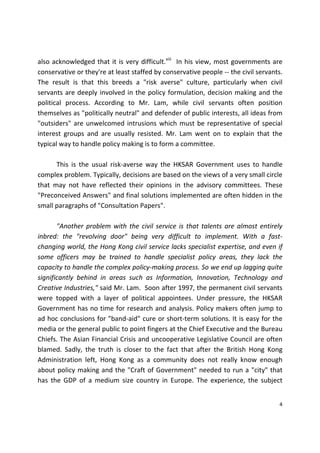 4 
 
also acknowledged that it is very difficult.viii
  In his view, most governments are 
conservative or they're at least staffed by conservative people ‐‐ the civil servants. 
The  result  is  that  this  breeds  a  "risk  averse"  culture,  particularly  when  civil 
servants are deeply involved in the policy formulation, decision making and the 
political  process.  According  to  Mr.  Lam,  while  civil  servants  often  position 
themselves as "politically neutral" and defender of public interests, all ideas from 
"outsiders" are unwelcomed intrusions which must be representative of special 
interest  groups  and  are  usually  resisted.  Mr.  Lam  went  on  to  explain  that  the 
typical way to handle policy making is to form a committee.  
 
  This  is  the  usual  risk‐averse  way  the  HKSAR  Government  uses  to  handle 
complex problem. Typically, decisions are based on the views of a very small circle 
that  may  not  have  reflected  their  opinions  in  the  advisory  committees.  These 
"Preconceived Answers" and final solutions implemented are often hidden in the 
small paragraphs of "Consultation Papers". 
 
  "Another problem with the civil service is that talents are almost entirely 
inbred:  the  "revolving  door"  being  very  difficult  to  implement.  With  a  fast‐
changing world, the Hong Kong civil service lacks specialist expertise, and even if 
some  officers  may  be  trained  to  handle  specialist  policy  areas,  they  lack  the 
capacity to handle the complex policy‐making process. So we end up lagging quite 
significantly  behind  in  areas  such  as  Information,  Innovation,  Technology  and 
Creative Industries," said Mr. Lam.  Soon after 1997, the permanent civil servants 
were  topped  with  a  layer  of  political  appointees.  Under  pressure,  the  HKSAR 
Government has no time for research and analysis. Policy makers often jump to 
ad hoc conclusions for "band‐aid" cure or short‐term solutions. It is easy for the 
media or the general public to point fingers at the Chief Executive and the Bureau 
Chiefs. The Asian Financial Crisis and uncooperative Legislative Council are often 
blamed.  Sadly,  the  truth  is  closer  to  the  fact  that  after  the  British  Hong  Kong 
Administration  left,  Hong  Kong  as  a  community  does  not  really  know  enough 
about policy making and the "Craft of Government" needed to run a "city" that 
has  the  GDP  of  a  medium  size  country  in  Europe.  The  experience,  the  subject 
 