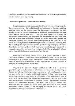 5 
 
knowledge and the political acumen needed to lead the Hong Kong community 
forward seem to be sorely missing.      
 
Government-sponsored Future Centres in Europe 
 
  In a place as sophisticated, developed and liberal minded as Hong Kong, the 
Government must have the mediation skills and participate in the process to help 
opposing camps see the common goal. The Government must acquire the skills 
needed to lead the community to agree on a common set of objectives. Mr. Lam 
Woon  Kwong  pointed  out  that  "…  the  best  way  forward  is  to  leave  the 
engagement  process  open  and  empower  the  stakeholders  to  make  their  own 
rules  to  resolve  their  differences  through  organized  interaction,  guided  and 
arbitrated  hopefully  by  a  positive  and  trusted  player  at  the  helm".  But  if  the 
lesson has already been learned and the precedent for success is recorded, how 
did we end up in our present impasse? The problem is again complex but it boils 
down to the common syndrome: lack of genuine desire to be open, lack of will to 
engage the opposition and be seriously inclusive, lack of honesty to admit failures, 
and in the end lack of sincere commitment from the top. 
 
  Government‐sponsored  Future  Centre  is  a  proven  solution  in  many 
European  countries  to  gauge  public  views  and  develop  capacities  for  resolving 
complex issues in turbulent times. They facilitate better governance by providing 
a neutral platform for stakeholders to work together and co‐create solutions to 
emerging issues of significant importance.  
   
  The goal of the Government‐sponsored Future Centre is to find common 
ground through open discussions in a facilitated and supportive surrounding, so 
that the pre‐existing dichotomy mindset and adversary culture of opposing forces 
can  be  transformed  to  resolve  conflicts  of  interests.  To  help  reach  consensus, 
asymmetric expectation and access to information among stakeholders need to 
be  bridged.  This  will  lower the communication distortion.   A  more  neutral and 
non‐confrontational  environment  is  therefore  needed.  Stakeholders,  including 
activists  and  government  officials,  often  adjust  their  positions,  narrow  their 
difference  and  set  priority  on  action  items  over  more  factual  and  rational 
discussions.  Future  Centre  is  an  emerging  movement  which  has  been 
implemented in many world locations with success.ix
  
 
 