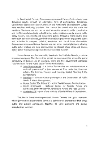 6 
 
  In Continental Europe,  Government‐sponsored  Future Centres  have  been 
delivering  results  through  an  alternative  form  of  participatory  democracy. 
Government‐sponsored Future Centres in the Netherland and Northern Europe 
have  resolved  enduring  problems  that  cannot  be  solved  with  the  same  old 
solutions. The same method can be used as an alternative to public consultation 
and conflict resolution tools to build better policy‐making capacity among public 
policy makers, the activists and the general public. Through a more neutral third 
party such as Future Centres, government units can proactively engage the public 
and  activities  in  complex  political,  economic  and  social  issue  discussions. 
Government‐sponsored Future Centres also can act as neutral platforms allowing 
public policy makers and local communities to interact, share ideas and discuss 
better policy making in an open and non‐pressurized manner. 
 
  Future Centre was first started in Sweden in the 1990s by Skandia, a private 
insurance company. They have since spread to many countries across the world 
particularly  in  Europe.  As  an  example,  there  are  five  government‐sponsored 
Future Centres for the Public Sector x
 in the Netherlands:  
o The Country House  ‐‐ a facility ‘for creative and innovative work in 
national  government’,  a  joint  venture  of  four  ministries:  Economic 
Affairs,  The  Interior,  Finance,  and  Housing,  Spatial  Planning  &  the 
Environment; 
o Mobilion ‐‐ a Future Center prototype at the Department of Public 
Works & Water Management; 
o Future Center ‘The Shipyard' ‐‐ at the Tax & Customs Administration; 
o Castle  Groeneveld  ‐‐  National  Center  for  Forests,  Nature  and 
Landscape, of the Ministry of Agriculture, Nature and Food Quality; 
o Academy SZW  ‐‐ part of the Ministry of Social Affairs & Employment. 
 
  The  Dutch  Government‐sponsored  Future  Centres  are  good  examples 
where government departments serve as a convener or orchestrator that brings 
public  and  private  participants  together  to  solve  problems  and  pursue 
opportunities together.     
 
 