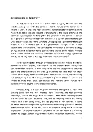 7 
 
Crowdsourcing for democracyxi
 
  The future centre movement in Finland took a slightly different turn. The 
initiative was sponsored by the Committee for the Future of the Parliament of 
Finland in 1993. In the same year, the Finnish Parliament started commissioning 
research on topics that are relevant or challenging to the future of Finland. The 
Committee gives systematic foresight to the government and parliament as well 
as to people in public administration. Finland has a system of several foresight 
units and processes. The Prime Minister's Office prepares a government foresight 
report  in  each  electorate  period.  This  government  foresight  report  is  then 
submitted to the Parliament. This facilitates the formulation of a national strategy 
on high‐interest topics that would guarantee the success of the nation. Previous 
topics  Finland  looked  into  includes:  sustainable  knowledge  society,  information 
society, smart city, clean technology, media and communications.xii
 
 
  People’s participation through crowdsourcing does not replace traditional 
democratic tools or experts, but complements and supports them. Participation 
can yield better decisions. A thousand pairs of eyes will spot potential problems 
easier and a thousand heads will come up with more new ideas than just a few. 
Instead of the highly confrontational public consultation process, crowdsourcing 
is  a  participatory  method  to  engage  citizens  in  political  processes.  Citizens  are 
invited  to  share  their  ideas,  perspectives  and  opinions  about  matters  that 
traditionally were beyond their access and influence. 
   
  Crowdsourcing  is  a  tool  to  gather  collective  intelligence.  It  help  steer 
thinking  away  from  the  "Not  Invented  Here"  syndrome.  The  tool  discovers 
knowledge, wisdom and insight from the "crowd".  Most of the services provided 
are on a voluntary basis. But some tasks, such as compiling reports and turning 
reports  into  useful  policy  inputs,  are  also  provided  as  paid  services.  In  some 
countries, crowdsourcing is used by international monitoring agencies as a tool to 
detect election fraud.  It also has product development and product innovation 
applications.  Large  pharmaceutical  companies  in  the  USA  often  ask  practicing 
doctors to suggest cancer drug cocktail solutions on cancer treatments. Proctor 
 