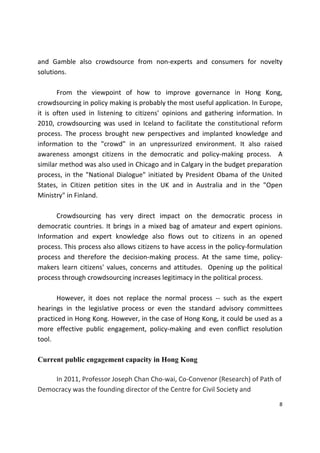 8 
 
and  Gamble  also  crowdsource  from  non‐experts  and  consumers  for  novelty 
solutions.  
 
  From  the  viewpoint  of  how  to  improve  governance  in  Hong  Kong, 
crowdsourcing in policy making is probably the most useful application. In Europe, 
it  is  often  used  in  listening  to  citizens’  opinions  and  gathering  information.  In 
2010,  crowdsourcing was  used  in  Iceland to facilitate the  constitutional  reform 
process.  The  process  brought  new  perspectives  and  implanted  knowledge  and 
information  to  the  "crowd"  in  an  unpressurized  environment.  It  also  raised 
awareness  amongst  citizens  in  the  democratic  and  policy‐making  process.    A 
similar method was also used in Chicago and in Calgary in the budget preparation 
process, in the "National Dialogue" initiated by President Obama of the United 
States,  in  Citizen  petition  sites  in  the  UK  and  in  Australia  and  in  the  "Open 
Ministry" in Finland.  
 
  Crowdsourcing  has  very  direct  impact  on  the  democratic  process  in 
democratic countries. It brings in a mixed bag of amateur and expert opinions. 
Information  and  expert  knowledge  also  flows  out  to  citizens  in  an  opened 
process. This process also allows citizens to have access in the policy‐formulation 
process  and  therefore  the  decision‐making  process.  At  the  same  time,  policy‐
makers  learn  citizens'  values, concerns  and  attitudes.   Opening up the  political 
process through crowdsourcing increases legitimacy in the political process.  
 
  However,  it  does  not  replace  the  normal  process  ‐‐  such  as  the  expert 
hearings  in  the  legislative  process  or  even  the  standard  advisory  committees 
practiced in Hong Kong. However, in the case of Hong Kong, it could be used as a 
more  effective  public  engagement,  policy‐making  and  even  conflict  resolution 
tool.         
   
Current public engagement capacity in Hong Kong
In 2011, Professor Joseph Chan Cho‐wai, Co‐Convenor (Research) of Path of 
Democracy was the founding director of the Centre for Civil Society and 
 