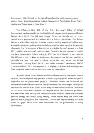 9 
 
Governance, HKU. He took on the task of spearheading a citizen engagement 
project titled: "From Consultation to Civic Engagement: The Road to Better Policy‐
making and Governance in Hong Kong".  
 
  The  Efficiency  Unit  (EU)  of  the  Chief  Secretary's  Office  of  HKSAR 
Government has been exploring the feasibility of a government‐sponsored Future 
Centre  since  2010.  The  EU  sees  Future  Centre  as  stimulations  to  cross‐
departmental  government  innovation  with  a  future  orientation.  The  Future 
Centre practice also integrates creative problem solving, organizational learning, 
knowledge creation, and organizational change and renewal by using the wisdom 
of crowds. The EU organized a "Future Centre in Public Service" workshop in April 
2011, and has also sent staff to attend Aalto Camp for Societal Innovation held at 
the Aalto University in Finland in August 2011. Mr. Kim Salkeld, current Head of 
The  Efficiency  Unit,  is  keen  to  implement  the  concept  but  he  also  said  he  is 
probably  the  only  one  who  is  talking  about  the  idea  within  the  HKSAR 
Government.  Learning  from  the  U.S.  and  other  countries'  experience,  OGCIO 
commented in Oct 2012 that open data could play a role in crowd sourcing ideas 
from the public to co‐create solutions to solve social problems.  
 
  Activities of the Future Centre would include community discussion, forums 
or other facilitated public engagement activities to gauge public views on specific 
legislation  and  on  government  projects.  Discussion  forums  are  facilitated  and 
moderated by skilled facilitators so that participants are encouraged to let go of 
assumptions and mistrust, not to accept easy answers and to maintain their drive 
to  co‐create  innovative  solutions  to  complex  social  and  economic  problems. 
Future Centres allow participants and facilitators to think out of the box and inject 
positive  energy  into  public  policy  making,  which  means  they  are  freed  from 
previous biases/prejudices and formalities.  Citizens can help to identify the 'blind 
spots'  or  'gaps'  which  have  been  overlooked  by  the  government  in  policy 
formulation. 
 
 