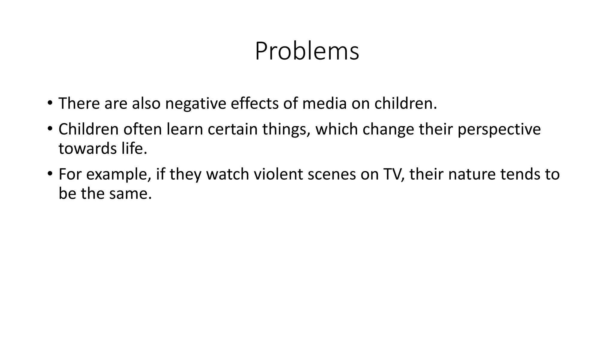 Problems
• There are also negative effects of media on children.
• Children often learn certain things, which change their perspective
towards life.
• For example, if they watch violent scenes on TV, their nature tends to
be the same.

 