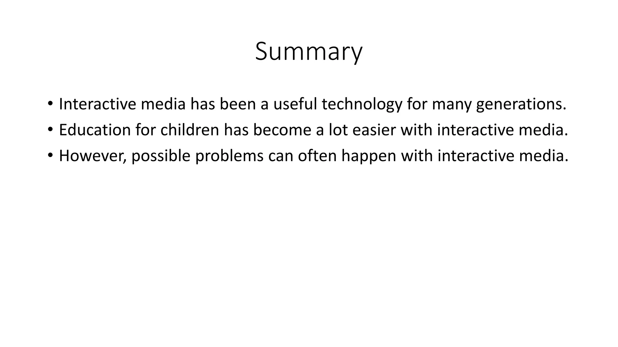 Summary
• Interactive media has been a useful technology for many generations.
• Education for children has become a lot easier with interactive media.
• However, possible problems can often happen with interactive media.

 