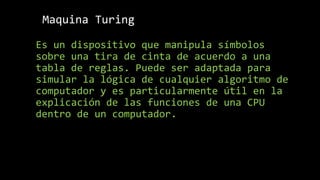 Maquina Turing
Es un dispositivo que manipula símbolos
sobre una tira de cinta de acuerdo a una
tabla de reglas. Puede ser adaptada para
simular la lógica de cualquier algoritmo de
computador y es particularmente útil en la
explicación de las funciones de una CPU
dentro de un computador.
 