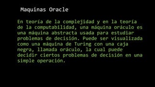 Maquinas Oracle
En teoría de la complejidad y en la teoría
de la computabilidad, una máquina oráculo es
una máquina abstracta usada para estudiar
problemas de decisión. Puede ser visualizada
como una máquina de Turing con una caja
negra, llamada oráculo, la cual puede
decidir ciertos problemas de decisión en una
simple operación.
 