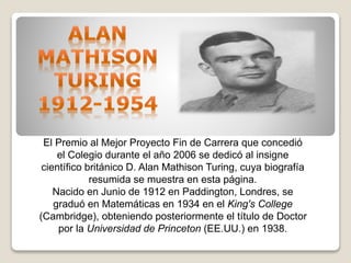 El Premio al Mejor Proyecto Fin de Carrera que concedió
el Colegio durante el año 2006 se dedicó al insigne
científico británico D. Alan Mathison Turing, cuya biografía
resumida se muestra en esta página.
Nacido en Junio de 1912 en Paddington, Londres, se
graduó en Matemáticas en 1934 en el King's College
(Cambridge), obteniendo posteriormente el título de Doctor
por la Universidad de Princeton (EE.UU.) en 1938.
 