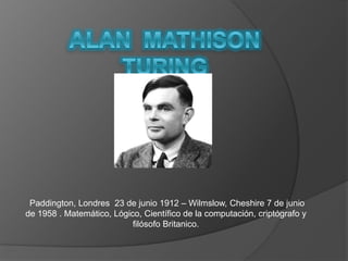Paddington, Londres 23 de junio 1912 – Wilmslow, Cheshire 7 de junio 
de 1958 . Matemático, Lógico, Científico de la computación, criptógrafo y 
filósofo Britanico. 
 