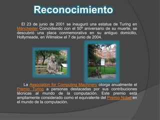 Reconocimiento 
El 23 de junio de 2001 se inauguró una estatua de Turing en 
Mánchester Coincidiendo con el 50º aniversario de su muerte, se 
descubrió una placa conmemorativa en su antiguo domicilio, 
Hollymeade, en Wilmslow el 7 de junio de 2004. 
La Association for Computing Machinery otorga anualmente el 
Premio Turing a personas destacadas por sus contribuciones 
técnicas al mundo de la computación. Este premio está 
ampliamente considerado como el equivalente del Premio Nobel en 
el mundo de la computación. 
 