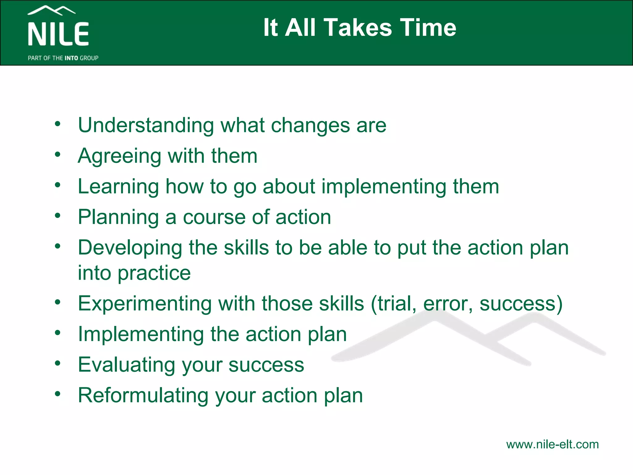 It All Takes Time 
• Understanding what changes are 
• Agreeing with them 
• Learning how to go about implementing them 
• Planning a course of action 
• Developing the skills to be able to put the action plan 
into practice 
• Experimenting with those skills (trial, error, success) 
• Implementing the action plan 
• Evaluating your success 
• Reformulating your action plan 
www.nile-elt.com 
 