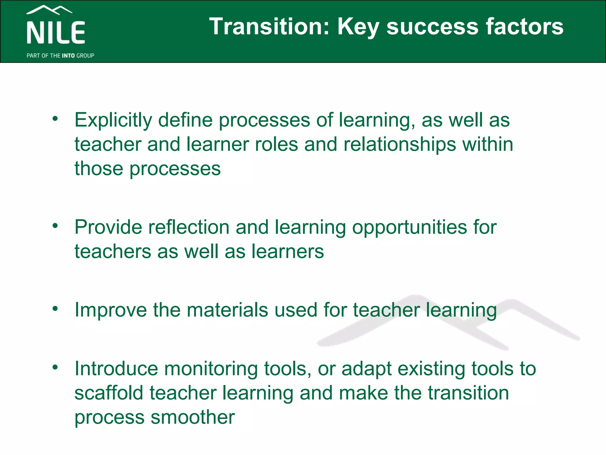 Transition: Key success factors 
• Explicitly define processes of learning, as well as 
teacher and learner roles and relationships within 
those processes 
• Provide reflection and learning opportunities for 
teachers as well as learners 
• Improve the materials used for teacher learning 
• Introduce monitoring tools, or adapt existing tools to 
scaffold teacher learning and make the transition 
process smoother 
 