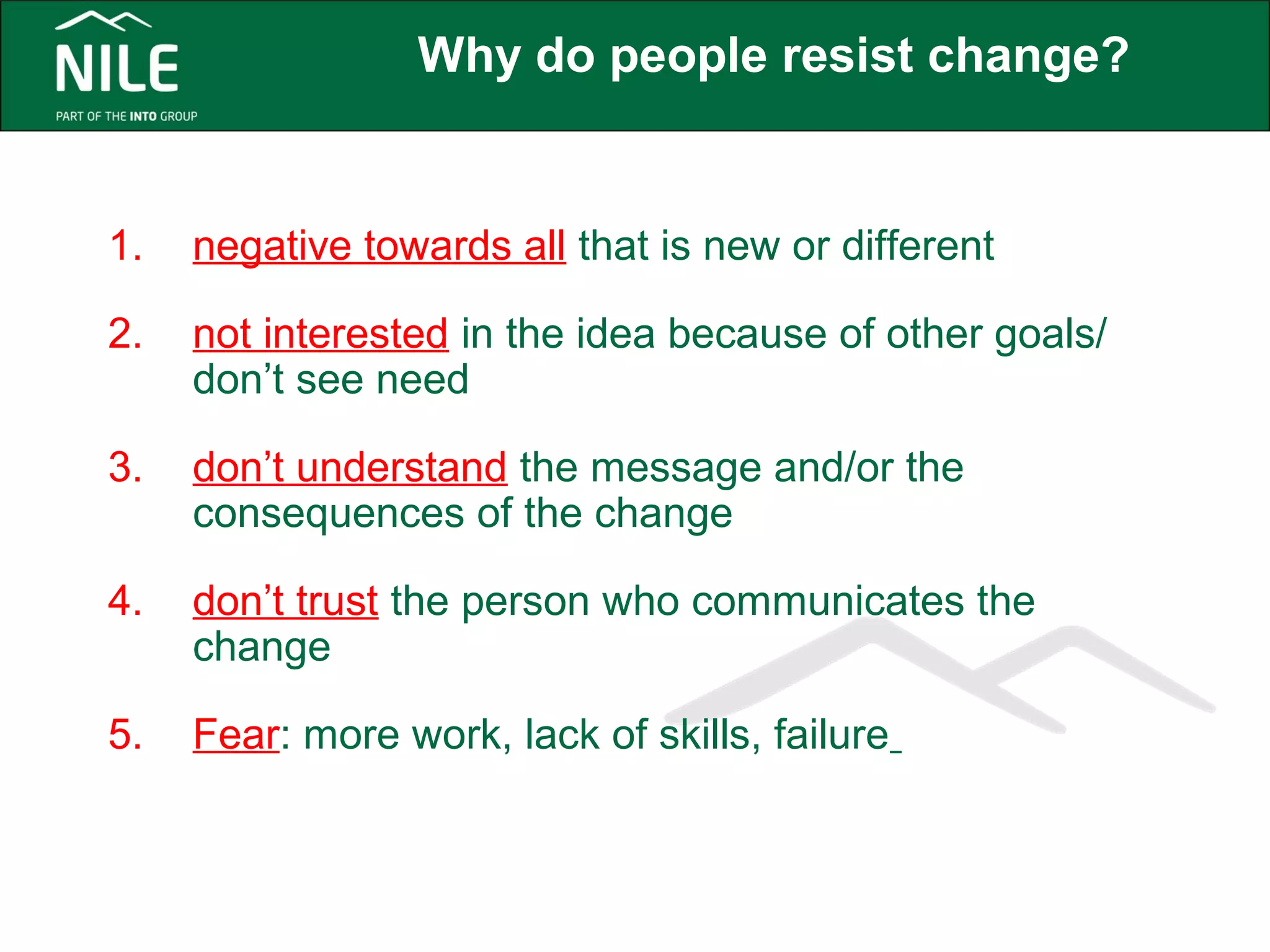 Why do people resist change? 
1. negative towards all that is new or different 
2. not interested in the idea because of other goals/ 
don’t see need 
3. don’t understand the message and/or the 
consequences of the change 
4. don’t trust the person who communicates the 
change 
5. Fear: more work, lack of skills, failure 
 