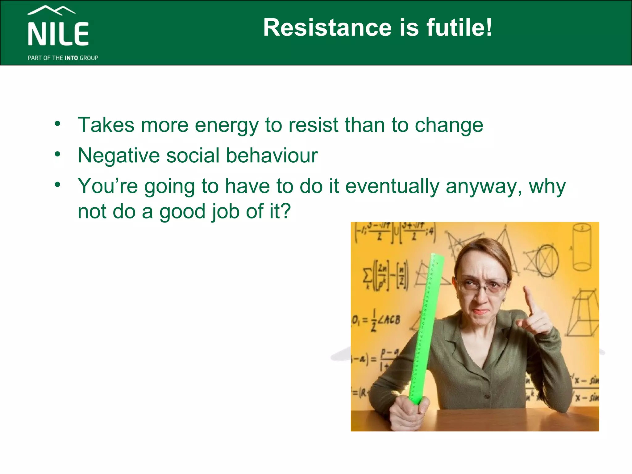 Resistance is futile! 
• Takes more energy to resist than to change 
• Negative social behaviour 
• You’re going to have to do it eventually anyway, why 
not do a good job of it? 
 