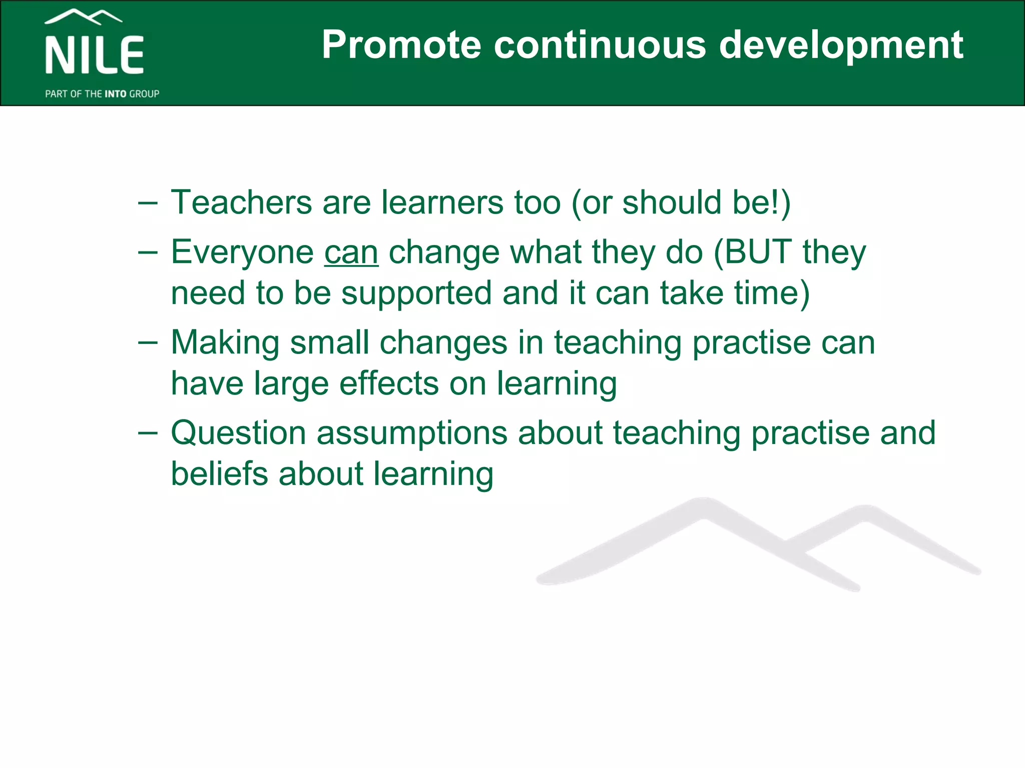 Promote continuous development 
– Teachers are learners too (or should be!) 
– Everyone can change what they do (BUT they 
need to be supported and it can take time) 
– Making small changes in teaching practise can 
have large effects on learning 
– Question assumptions about teaching practise and 
beliefs about learning 
 