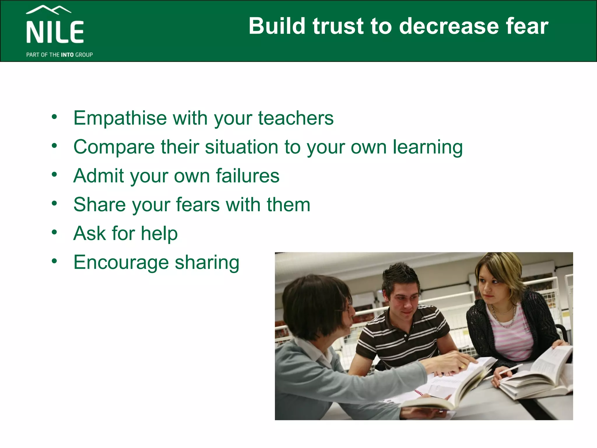 Build trust to decrease fear 
• Empathise with your teachers 
• Compare their situation to your own learning 
• Admit your own failures 
• Share your fears with them 
• Ask for help 
• Encourage sharing 
 
