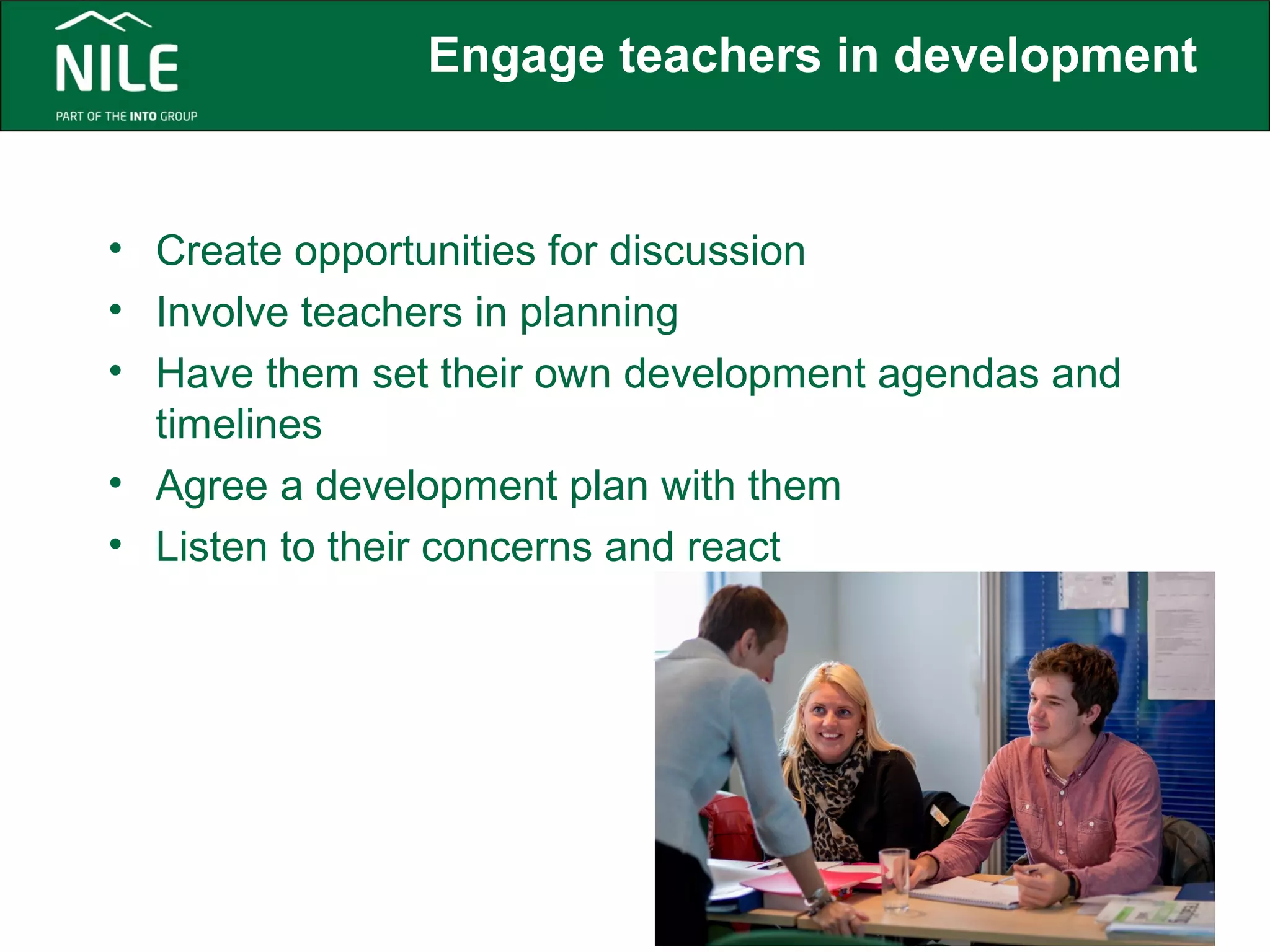 Engage teachers in development 
• Create opportunities for discussion 
• Involve teachers in planning 
• Have them set their own development agendas and 
timelines 
• Agree a development plan with them 
• Listen to their concerns and react 
 