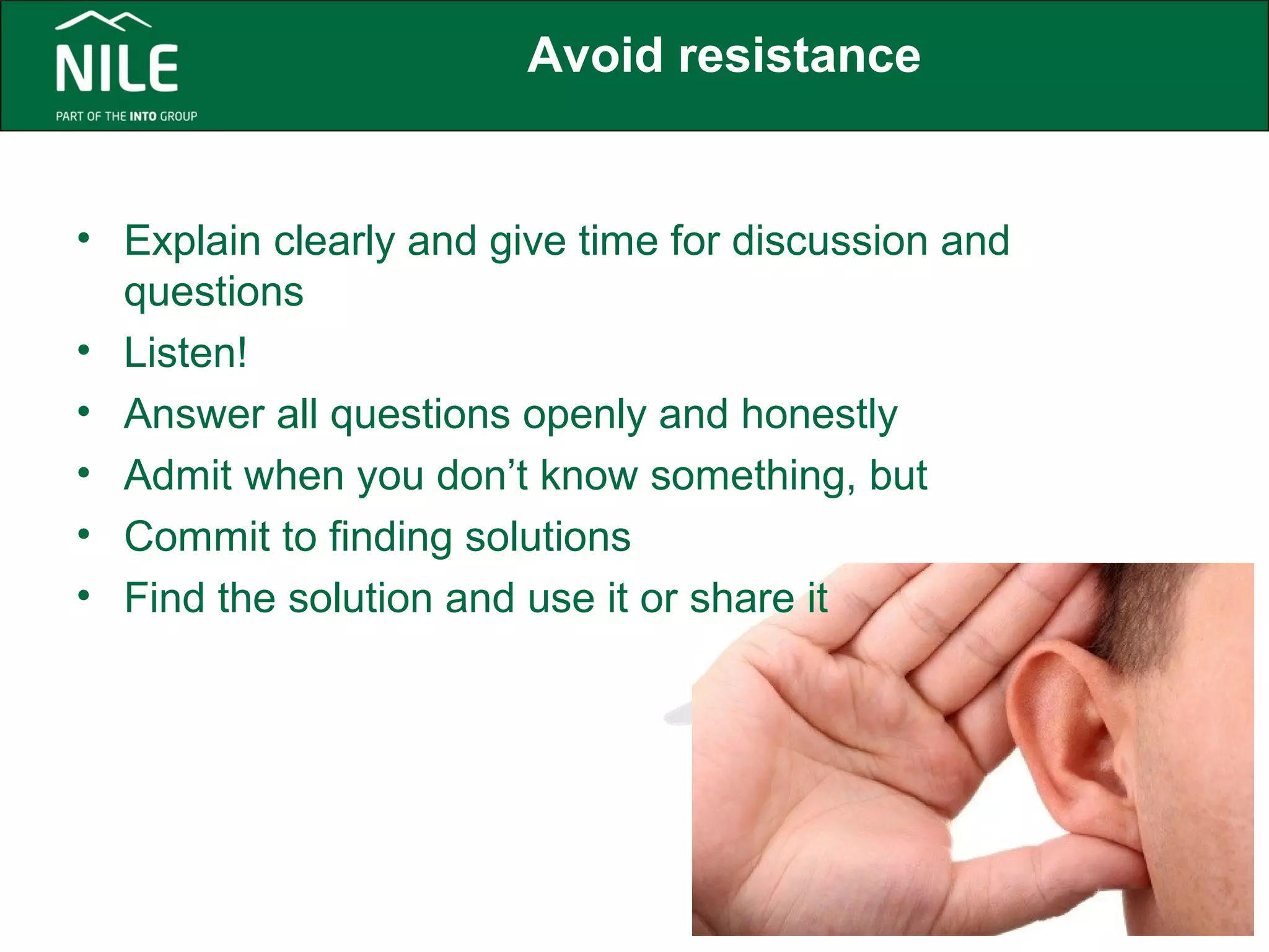 Avoid resistance 
• Explain clearly and give time for discussion and 
questions 
• Listen! 
• Answer all questions openly and honestly 
• Admit when you don’t know something, but 
• Commit to finding solutions 
• Find the solution and use it or share it 
 