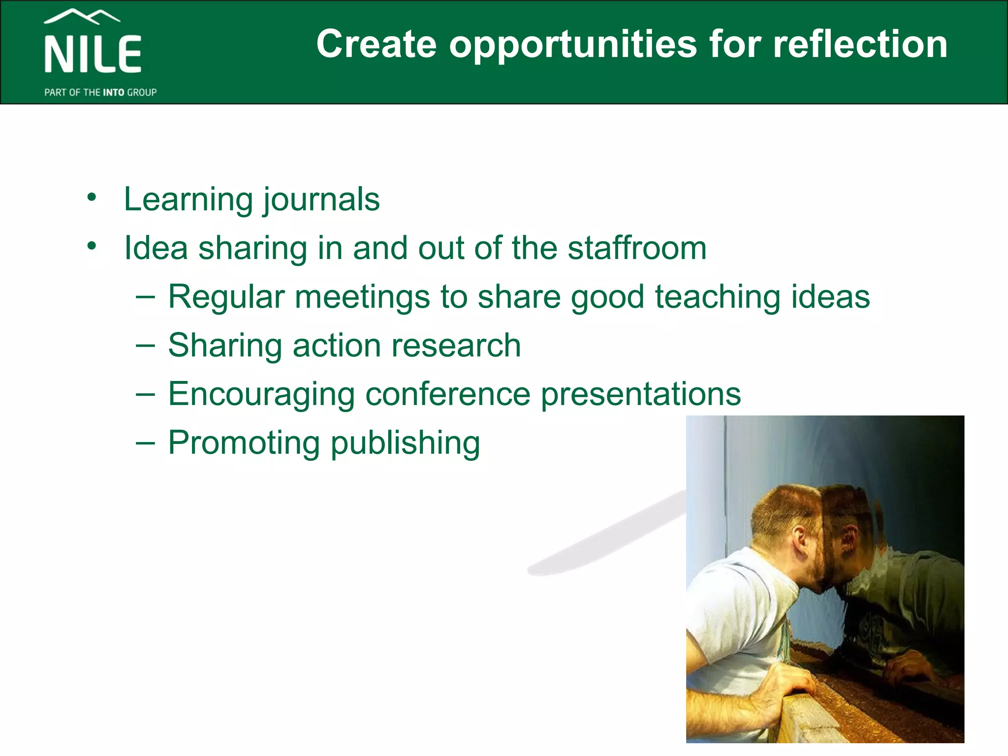 Create opportunities for reflection 
• Learning journals 
• Idea sharing in and out of the staffroom 
– Regular meetings to share good teaching ideas 
– Sharing action research 
– Encouraging conference presentations 
– Promoting publishing 
 