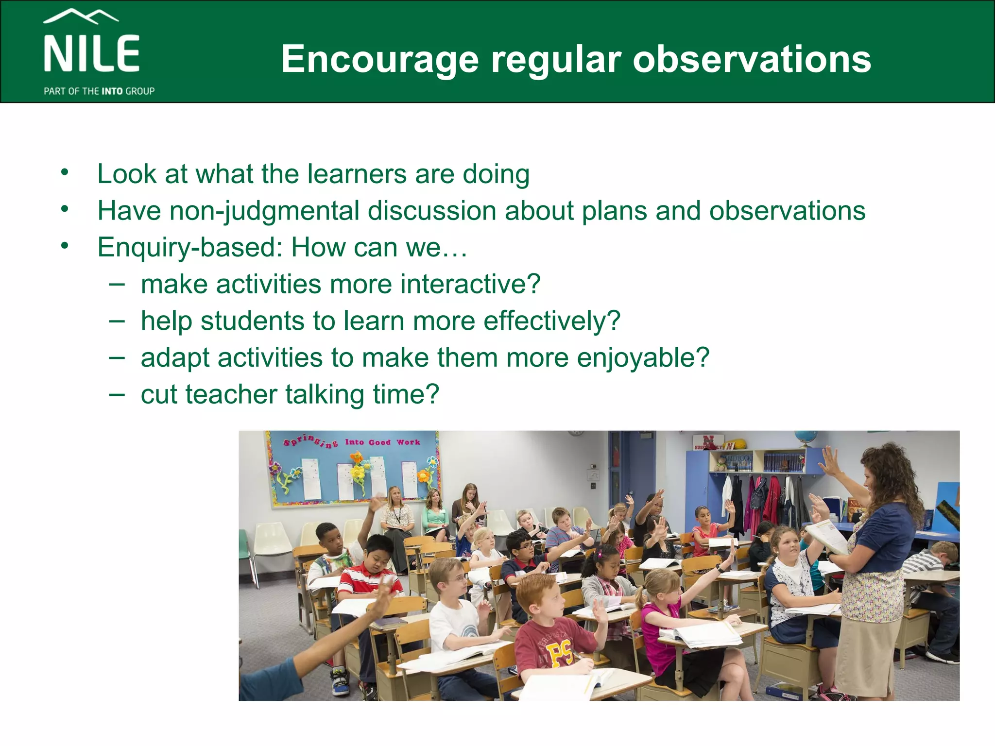 Encourage regular observations 
• Look at what the learners are doing 
• Have non-judgmental discussion about plans and observations 
• Enquiry-based: How can we… 
– make activities more interactive? 
– help students to learn more effectively? 
– adapt activities to make them more enjoyable? 
– cut teacher talking time? 
 