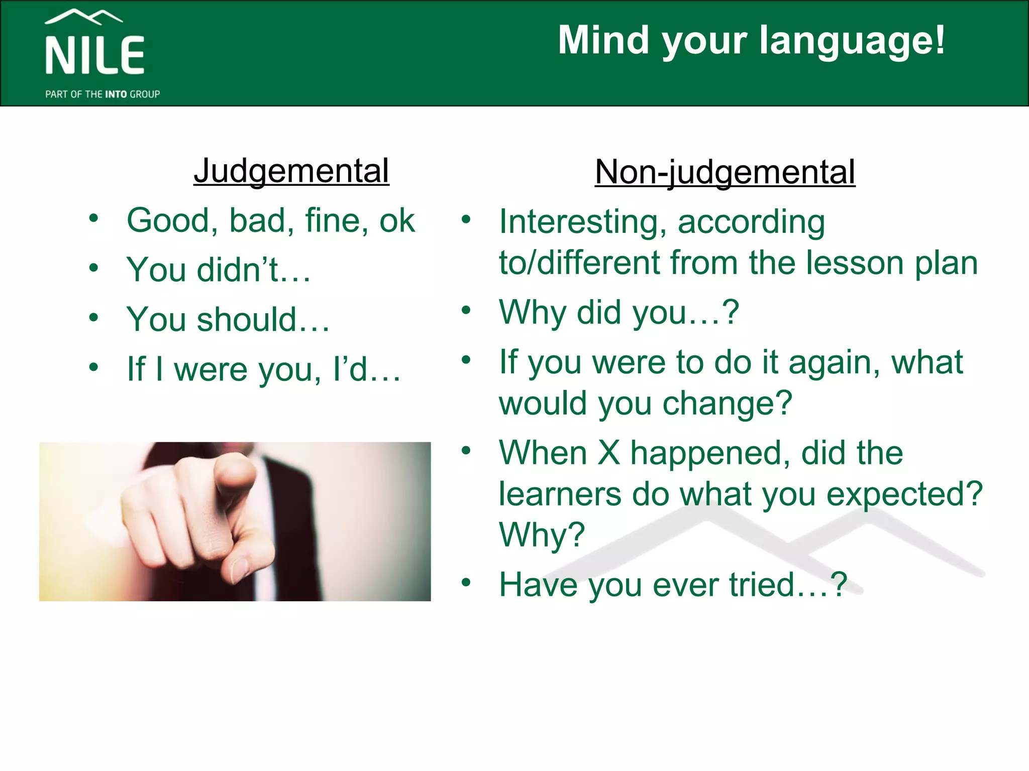 Mind your language! 
Judgemental 
• Good, bad, fine, ok 
• You didn’t… 
• You should… 
• If I were you, I’d… 
Non-judgemental 
• Interesting, according 
to/different from the lesson plan 
• Why did you…? 
• If you were to do it again, what 
would you change? 
• When X happened, did the 
learners do what you expected? 
Why? 
• Have you ever tried…? 
 