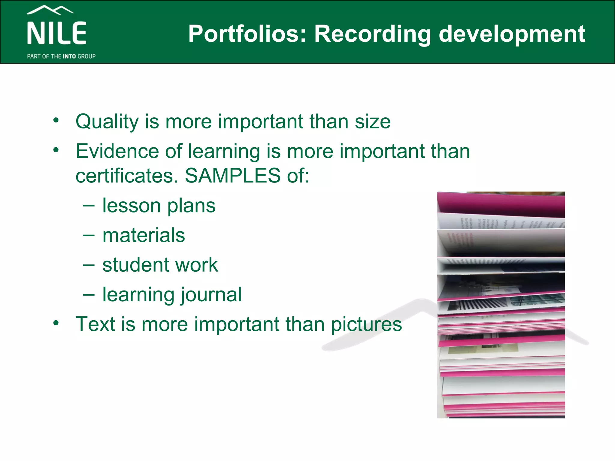 Portfolios: Recording development 
• Quality is more important than size 
• Evidence of learning is more important than 
certificates. SAMPLES of: 
– lesson plans 
– materials 
– student work 
– learning journal 
• Text is more important than pictures 
 