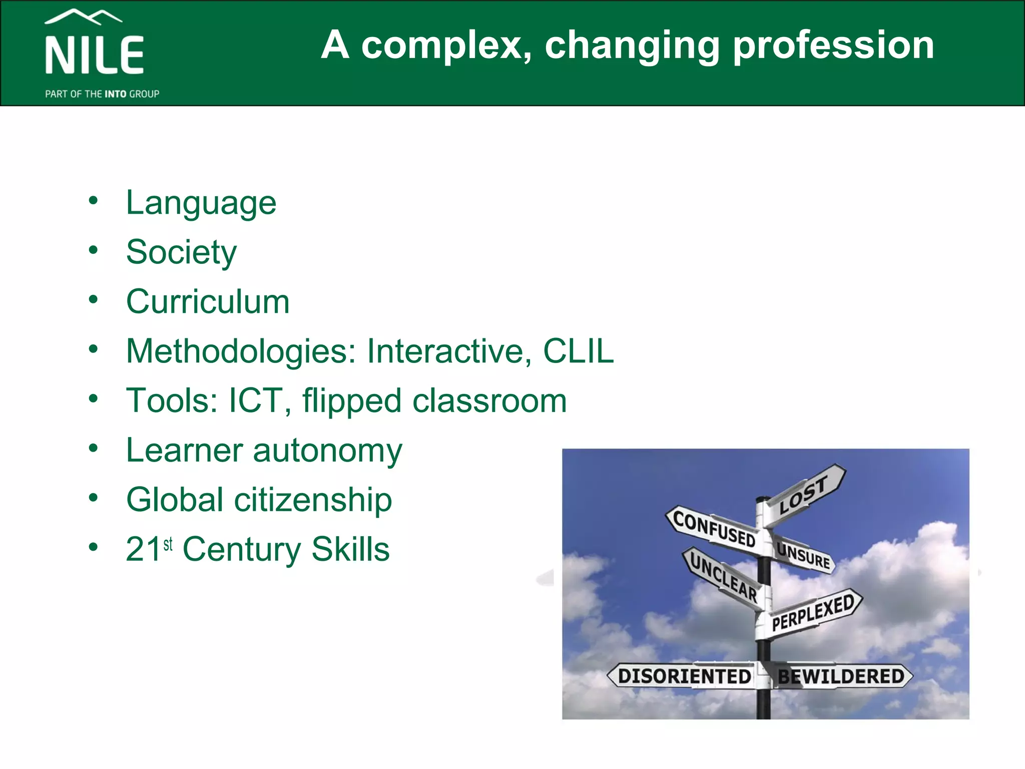 A complex, changing profession 
• Language 
• Society 
• Curriculum 
• Methodologies: Interactive, CLIL 
• Tools: ICT, flipped classroom 
• Learner autonomy 
• Global citizenship 
• 21st Century Skills 
 