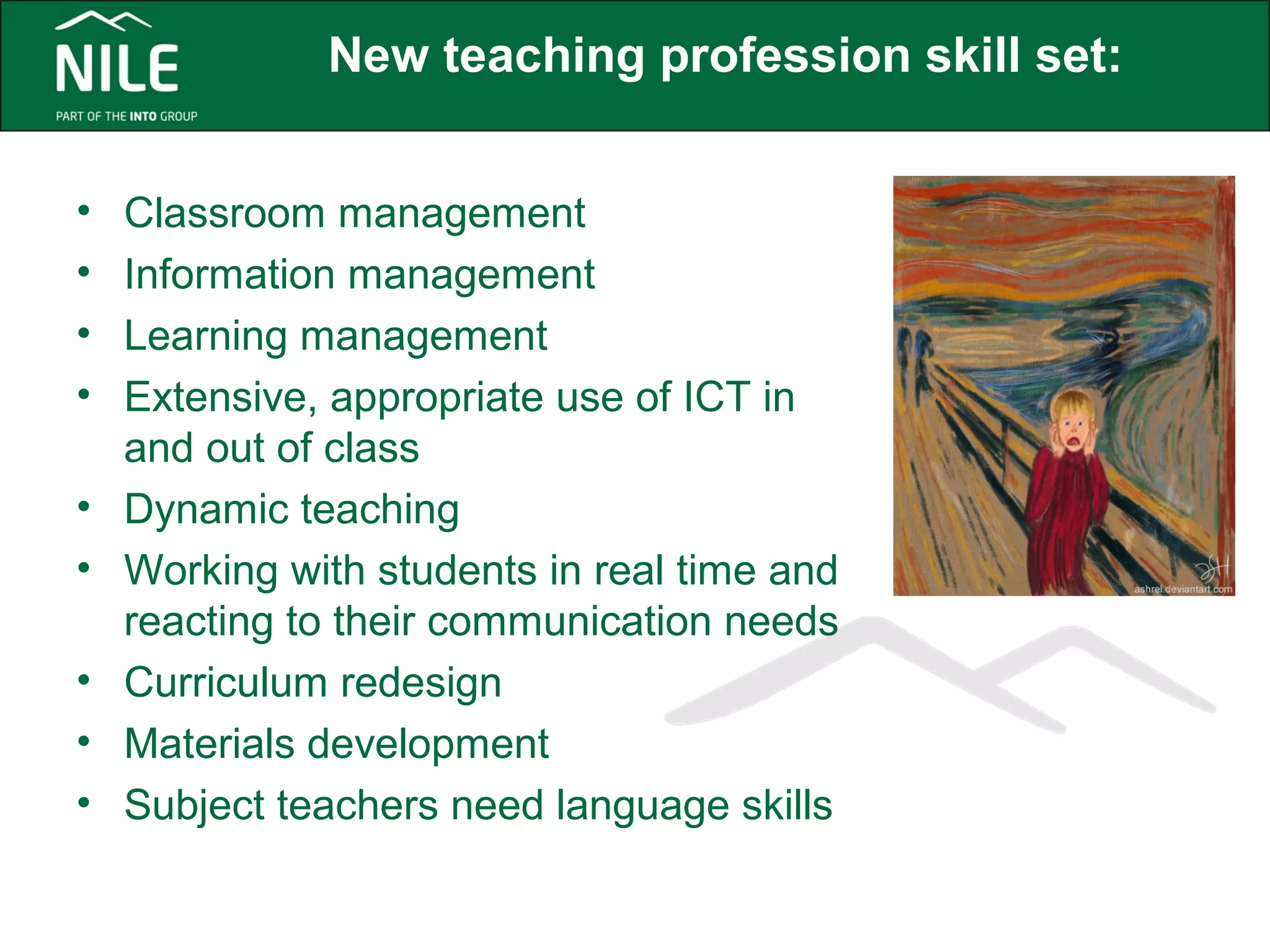 New teaching profession skill set: 
• Classroom management 
• Information management 
• Learning management 
• Extensive, appropriate use of ICT in 
and out of class 
• Dynamic teaching 
• Working with students in real time and 
reacting to their communication needs 
• Curriculum redesign 
• Materials development 
• Subject teachers need language skills 
 