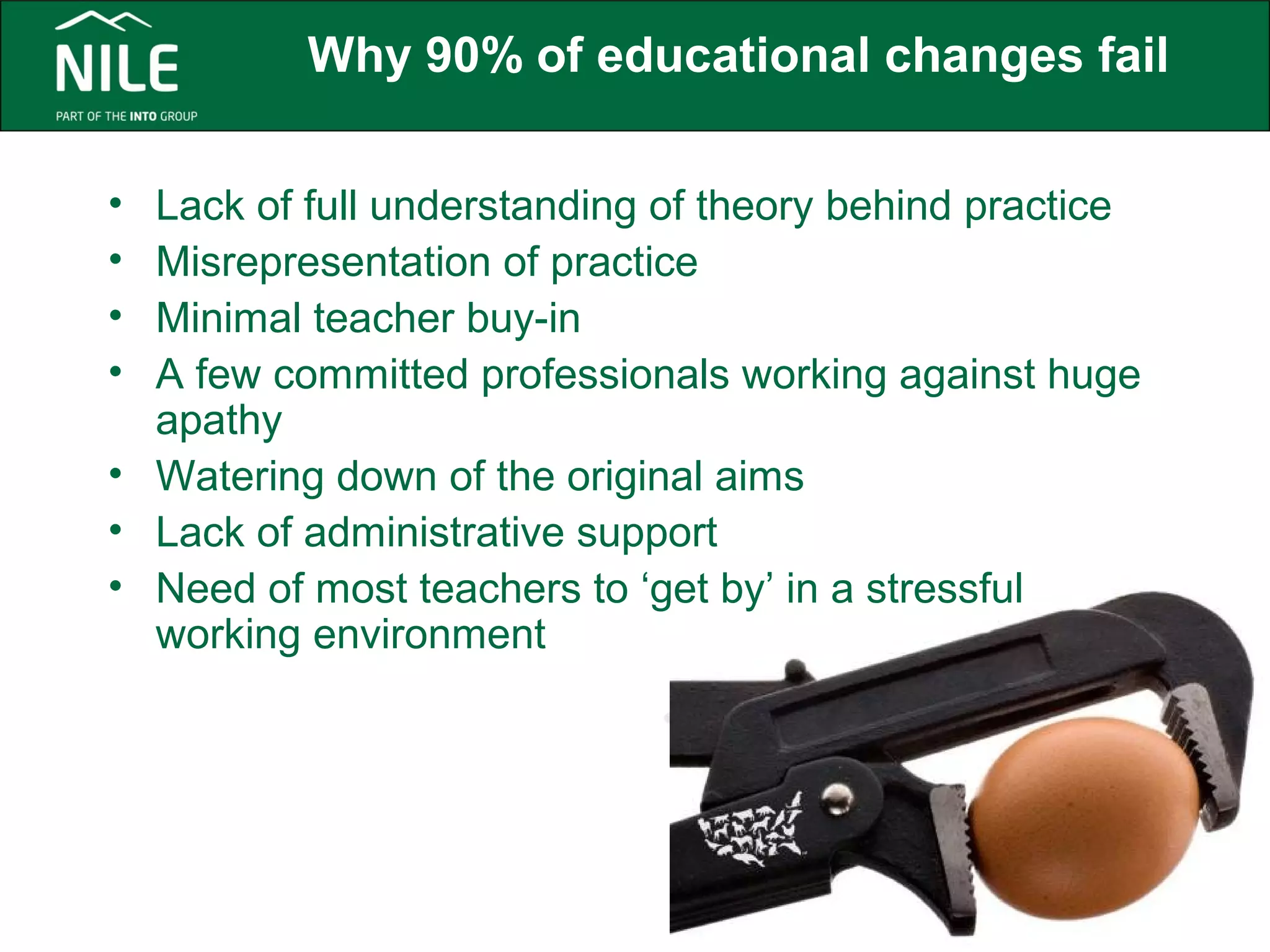 Why 90% of educational changes fail 
• Lack of full understanding of theory behind practice 
• Misrepresentation of practice 
• Minimal teacher buy-in 
• A few committed professionals working against huge 
apathy 
• Watering down of the original aims 
• Lack of administrative support 
• Need of most teachers to ‘get by’ in a stressful 
working environment 
 