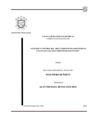 1
FACULTAD DE CIENCIAS QUIMICAS
CAMPUS COATZACOALCOS
“ANÁLISIS Y CONTROL DEL ABULTAMIENTO FILAMENTOSO EN
UNA PLANTA DE TRATAMIENTO DE EFLUENTES”
TESIS
QUE PARA OBTENER EL TITULO DE
INGENIERO QUÍMICO
PRESENTA:
ALAN MICHAEL REYES SÁNCHEZ
COATZACOALCOS, VER 2009
 