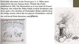 Each daily adventure in the Forest gave A. A. Milne more
material for his now famous book «Winnie-the-Pooh»
published in 1926. The illustrations to it were done be Ernest
Shepard, who visited the Milne family in their farmhouse and
draw quite a few sketches of Christopher Robin with his bear,
the bridge nearby where the two played «Poohsticks», and all
the well-loved Pooh characters and places.
 