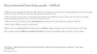 PwC | Collapsing the IT stack
Most automated knowledge graph – Diffbot?
26
“Diffbot’s crawler regularly refreshes the DKG with new information and its machine learning algorithms are smart enough
to pass over sites with histories of producing ‘logically inconsistent’ facts.
“‘That’s one of the reasons why we fuse information together from different sources,’ Tung said. ‘Our scale is such that
there’s minimal potential for errors. We’d bet the business on it.’
“Diffbot launched in 2008 and counts 28 employees among its core staff of engineers and data scientists.”
--Mike Tung of Diffbot, quoted in VentureBeat
Diffbot claims an automated knowledge graph of 1 trillion + facts, designed to grow without humans in the loop.
That compares with 1.6 billion crowdsourced facts in Google’s knowledge graph, according to VentureBeat.
Kyle Wiggers, “Diffbot launches AI-powered knowledge graph of 1 trillion facts about people, places, and things,” VentureBeat,
30 August 2018
 