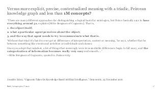 PwC | Collapsing the IT stack
Versus more explicit, precise, contextualized meaning with a triadic, Peircean
knowledge graph and less than 1M concepts?
27
“There are many different approaches for distinguishing a logical basis for ontologies, but Peirce basically says to base
everything around 3s, explains [Mike Bergman of Cognonto]. That is,
1. the object itself;
2. what a particular agent perceives about the object;
3. and the way that agent needs to try to communicate what that is.
‘Without that triad it’s hard to ever get at differences of interpretation, context or meaning,’ he says, whether that be
between something like events and activities or individuals and classes.
Once you adopt that mindset, a lot of things that seemingly were irreconcilable differences begin to fall away, and the
categorization of information becomes really very easy and smooth....”
--Mike Bergman of Cognonto, quoted in Dataversity
Jennifer Zaino, “Cognonto Takes On Knowledge-Based Artificial Intelligence,” Dataversity, 23 November 2016
 