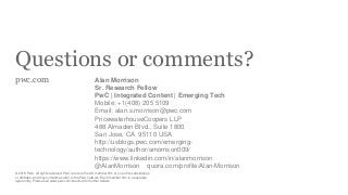 Questions or comments?
pwc.com
© 2018 PwC. All rights reserved. PwC refers to the US member firm or one of its subsidiaries
or affiliates, and may sometimes refer to the PwC network. Each member firm is a separate
legal entity. Please see www.pwc.com/structure for further details.
Alan Morrison
Sr. Research Fellow
PwC | Integrated Content | Emerging Tech
Mobile: +1(408) 205 5109
Email: alan.s.morrison@pwc.com
PricewaterhouseCoopers LLP
488 Almaden Blvd., Suite 1800
San Jose, CA 95110 USA
http://usblogs.pwc.com/emerging-
technology/author/amorrison009/
https://www.linkedin.com/in/alanmorrison
@AlanMorrison quora.com/profile/Alan-Morrison
 