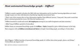 PwC | Data-Centric architecture in business transformation
Most automated knowledge graph – Diffbot?
“Diffbot’s crawler regularly refreshes the DKG with new information and its machine learning algorithms are smart
enough to pass over sites with histories of producing ‘logically inconsistent’ facts.
“‘That’s one of the reasons why we fuse information together from different sources,’ Tung said. ‘Our scale is such that
there’s minimal potential for errors. We’d bet the business on it.’
“Diffbot launched in 2008 and counts 28 employees among its core staff of engineers and data scientists.”
--Mike Tung of Diffbot, quoted in VentureBeat
Diffbot claims an automated knowledge graph of 1 trillion + facts, designed to grow without humans in the loop.
That compares with 1.6 billion crowdsourced facts in Google’s knowledge graph, according to VentureBeat.
29
Kyle Wiggers, “Diffbot launches AI-powered knowledge graph of 1 trillion facts about people, places, and things,”
VentureBeat, 30 August 2018
 