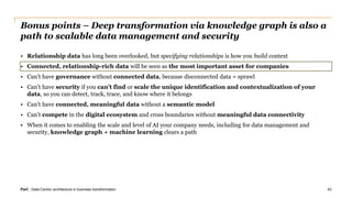 PwC | Data-Centric architecture in business transformation
Bonus points – Deep transformation via knowledge graph is also a
path to scalable data management and security
• Relationship data has long been overlooked, but specifying relationships is how you build context
• Connected, relationship-rich data will be seen as the most important asset for companies
• Can’t have governance without connected data, because disconnected data = sprawl
• Can’t have security if you can’t find or scale the unique identification and contextualization of your
data, so you can detect, track, trace, and know where it belongs
• Can’t have connected, meaningful data without a semantic model
• Can’t compete in the digital ecosystem and cross boundaries without meaningful data connectivity
• When it comes to enabling the scale and level of AI your company needs, including for data management and
security, knowledge graph + machine learning clears a path
43
 