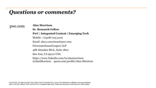 Questions or comments?
© 2018 PwC. All rights reserved. PwC refers to the US member firm or one of its subsidiaries or affiliates, and may sometimes
refer to the PwC network. Each member firm is a separate legal entity. Please see www.pwc.com/structure for further details.
pwc.com Alan Morrison
Sr. Research Fellow
PwC | Integrated Content | Emerging Tech
Mobile: +1(408) 205 5109
Email: alan.s.morrison@pwc.com
PricewaterhouseCoopers LLP
488 Almaden Blvd., Suite 1800
San Jose, CA 95110 USA
https://www.linkedin.com/in/alanmorrison
@AlanMorrison quora.com/profile/Alan-Morrison
 
