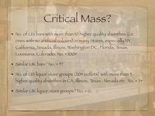 Critical Mass?
No. of US bars with more than 10 higher quality absinthes (i.e.
ones with no artificial colours) in many States, especially NY,
California, Nevada, Illinois, Washington DC, Florida, Texas,
Louisiana, Colorado. No. = 100+
Similar UK bars? No. = 5?
No. of US liquor store groups (20+ outlets) with more than 5
higher quality absinthes in CA, Illinois, Texas , Nevada etc. No. = 5+
Similar UK liquor store groups? No. = 0.
 